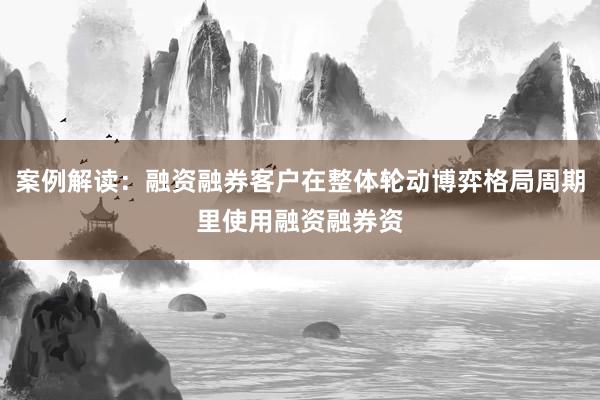 案例解读：融资融券客户在整体轮动博弈格局周期里使用融资融券资