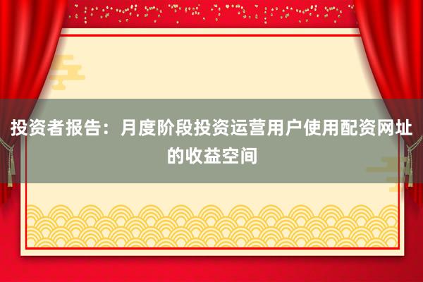 投资者报告：月度阶段投资运营用户使用配资网址的收益空间