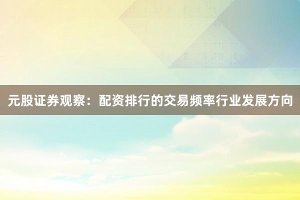 元股证券观察：配资排行的交易频率行业发展方向