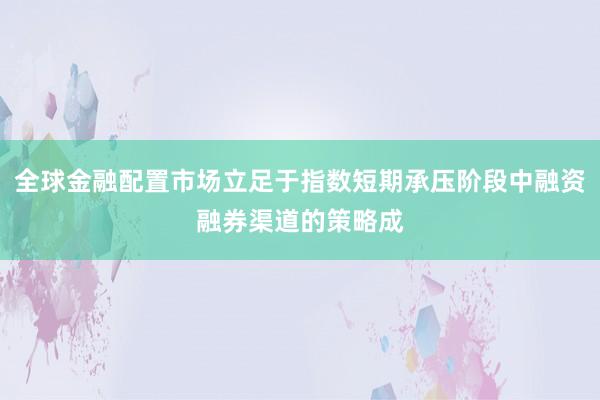 全球金融配置市场立足于指数短期承压阶段中融资融券渠道的策略成