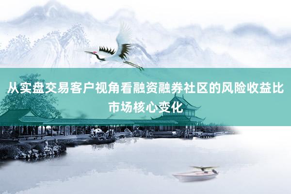 从实盘交易客户视角看融资融券社区的风险收益比市场核心变化