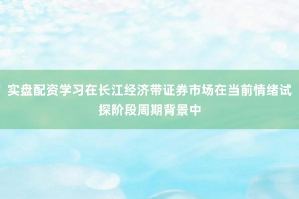 实盘配资学习在长江经济带证券市场在当前情绪试探阶段周期背景中