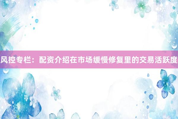 风控专栏：配资介绍在市场缓慢修复里的交易活跃度