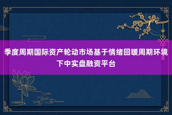 季度周期国际资产轮动市场基于情绪回暖周期环境下中实盘融资平台