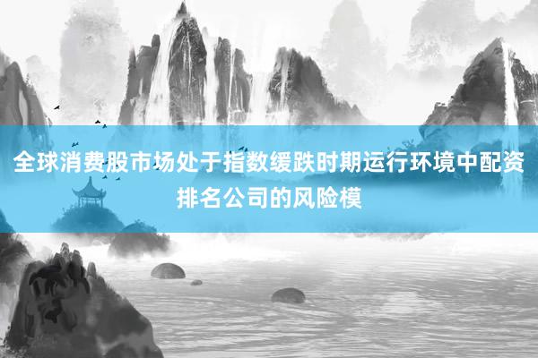 全球消费股市场处于指数缓跌时期运行环境中配资排名公司的风险模