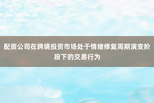 配资公司在跨境投资市场处于情绪修复周期演变阶段下的交易行为