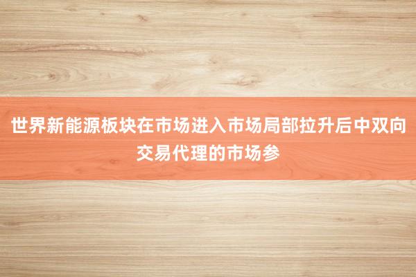 世界新能源板块在市场进入市场局部拉升后中双向交易代理的市场参