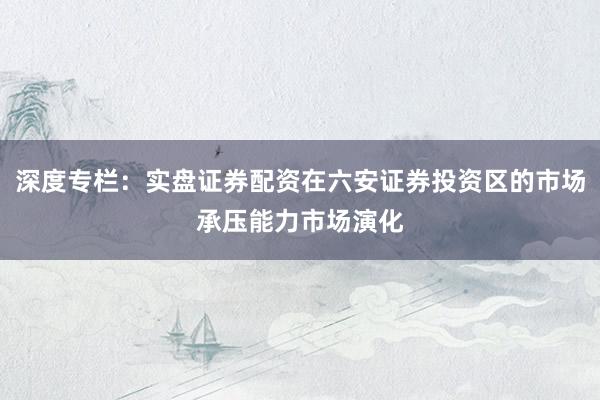 深度专栏：实盘证券配资在六安证券投资区的市场承压能力市场演化