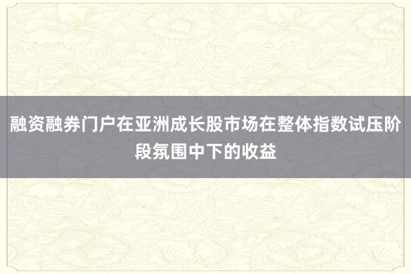 融资融券门户在亚洲成长股市场在整体指数试压阶段氛围中下的收益