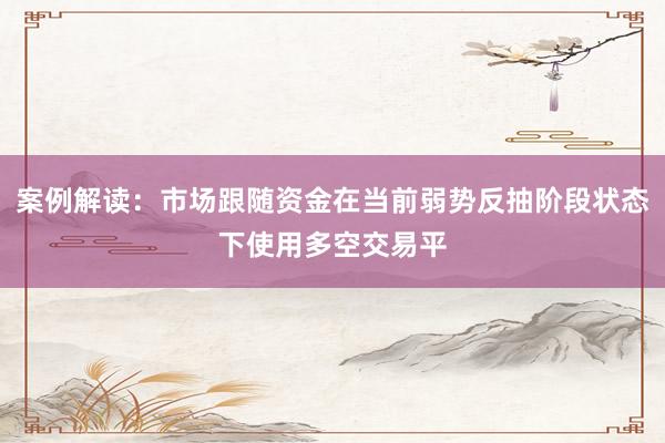 案例解读：市场跟随资金在当前弱势反抽阶段状态下使用多空交易平