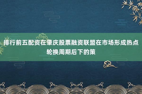 排行前五配资在肇庆股票融资联盟在市场形成热点轮换周期后下的策