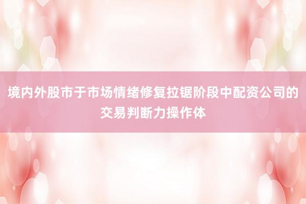 境内外股市于市场情绪修复拉锯阶段中配资公司的交易判断力操作体