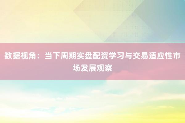 数据视角：当下周期实盘配资学习与交易适应性市场发展观察