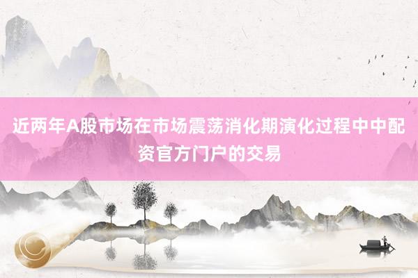 近两年A股市场在市场震荡消化期演化过程中中配资官方门户的交易