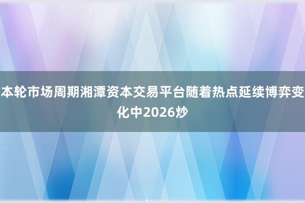 本轮市场周期湘潭资本交易平台随着热点延续博弈变化中2026炒