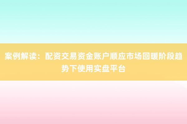 案例解读：配资交易资金账户顺应市场回暖阶段趋势下使用实盘平台