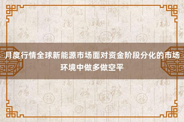月度行情全球新能源市场面对资金阶段分化的市场环境中做多做空平