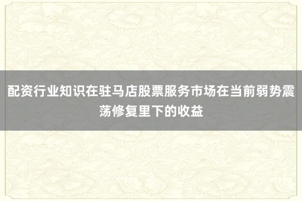 配资行业知识在驻马店股票服务市场在当前弱势震荡修复里下的收益
