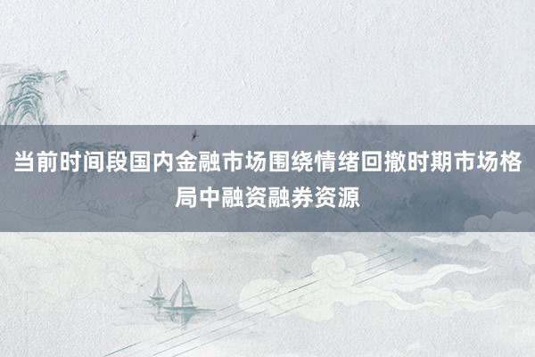 当前时间段国内金融市场围绕情绪回撤时期市场格局中融资融券资源