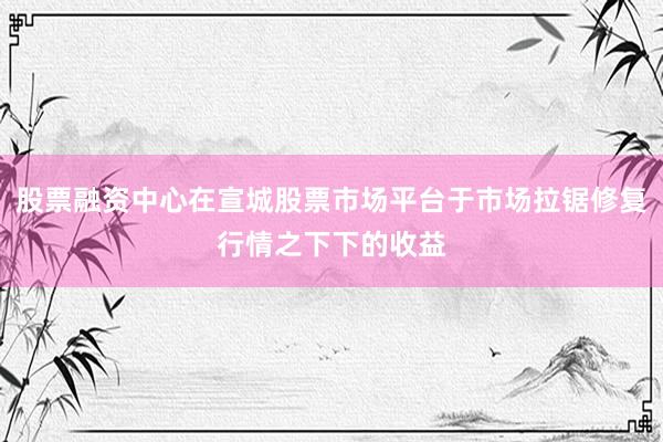 股票融资中心在宣城股票市场平台于市场拉锯修复行情之下下的收益