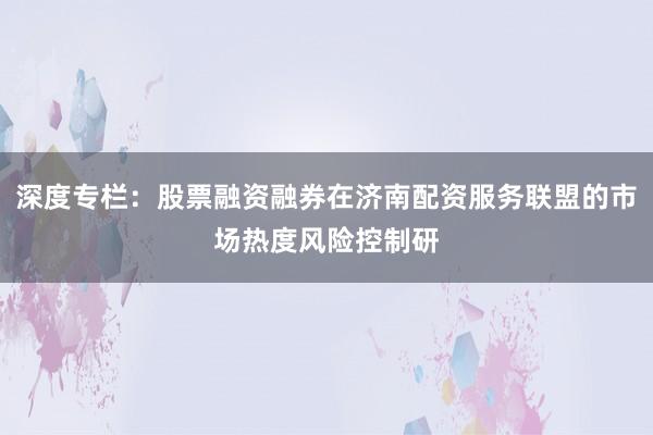 深度专栏：股票融资融券在济南配资服务联盟的市场热度风险控制研