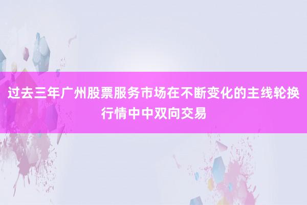 过去三年广州股票服务市场在不断变化的主线轮换行情中中双向交易