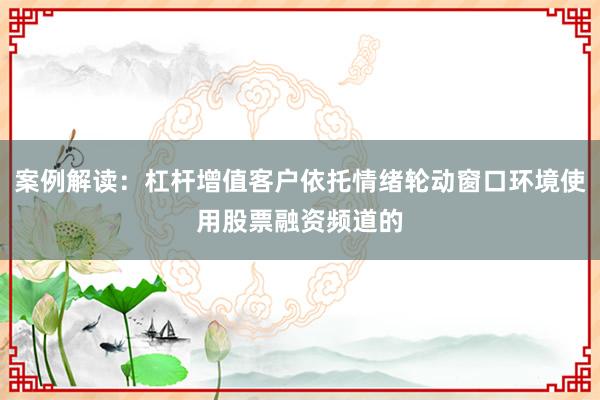 案例解读：杠杆增值客户依托情绪轮动窗口环境使用股票融资频道的