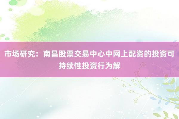市场研究：南昌股票交易中心中网上配资的投资可持续性投资行为解