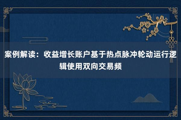 案例解读：收益增长账户基于热点脉冲轮动运行逻辑使用双向交易频