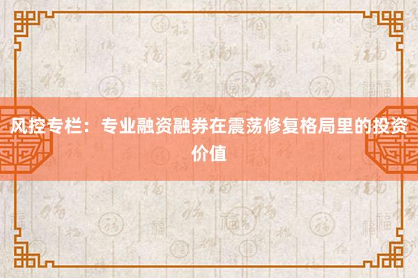 风控专栏：专业融资融券在震荡修复格局里的投资价值