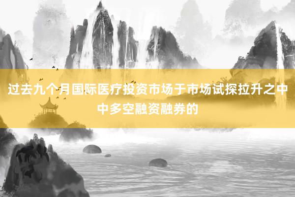 过去九个月国际医疗投资市场于市场试探拉升之中中多空融资融券的