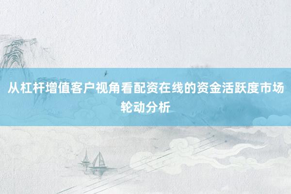 从杠杆增值客户视角看配资在线的资金活跃度市场轮动分析
