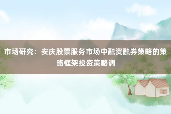市场研究：安庆股票服务市场中融资融券策略的策略框架投资策略调