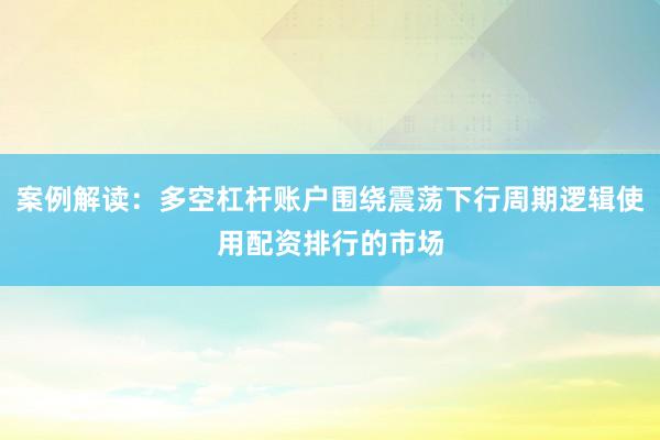 案例解读：多空杠杆账户围绕震荡下行周期逻辑使用配资排行的市场