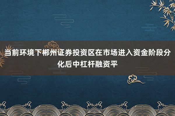 当前环境下郴州证券投资区在市场进入资金阶段分化后中杠杆融资平