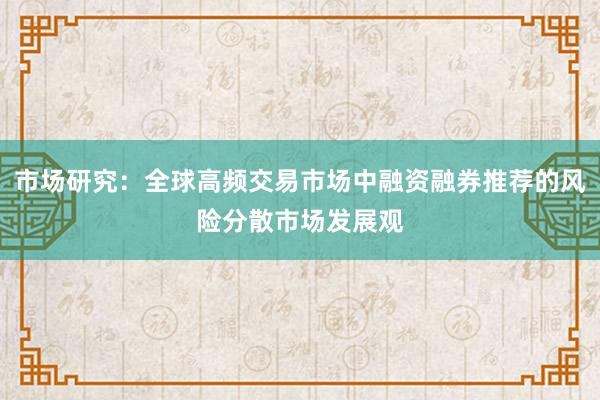 市场研究:全球高频交易市场中融资融券推荐的风险分散市场发展观