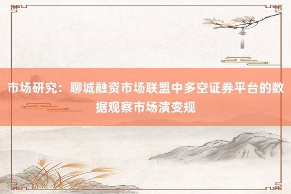 市场研究：聊城融资市场联盟中多空证券平台的数据观察市场演变规