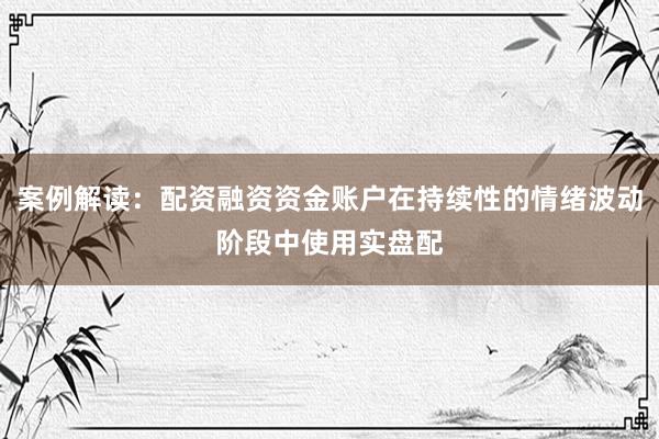 案例解读：配资融资资金账户在持续性的情绪波动阶段中使用实盘配