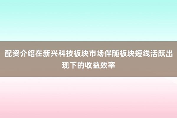 配资介绍在新兴科技板块市场伴随板块短线活跃出现下的收益效率