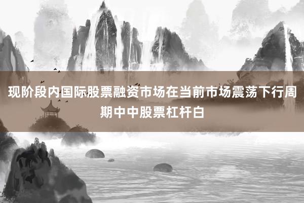 现阶段内国际股票融资市场在当前市场震荡下行周期中中股票杠杆白
