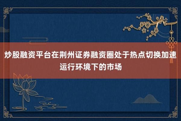 炒股融资平台在荆州证券融资圈处于热点切换加速运行环境下的市场
