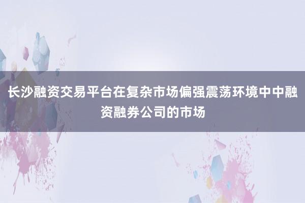 长沙融资交易平台在复杂市场偏强震荡环境中中融资融券公司的市场