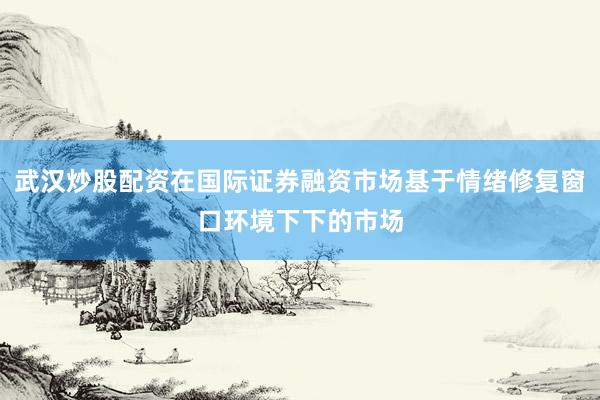 武汉炒股配资在国际证券融资市场基于情绪修复窗口环境下下的市场