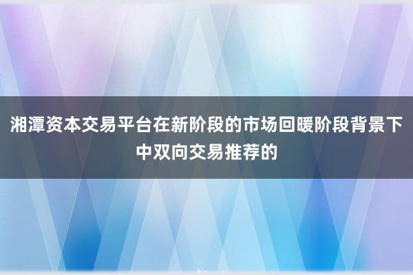 湘潭资本交易平台在新阶段的市场回暖阶段背景下中双向交易推荐的