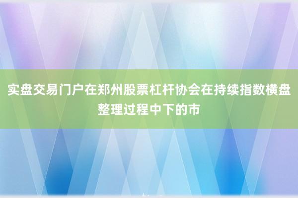 实盘交易门户在郑州股票杠杆协会在持续指数横盘整理过程中下的市