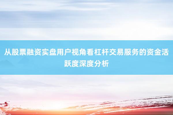 从股票融资实盘用户视角看杠杆交易服务的资金活跃度深度分析
