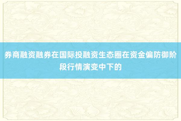 券商融资融券在国际投融资生态圈在资金偏防御阶段行情演变中下的