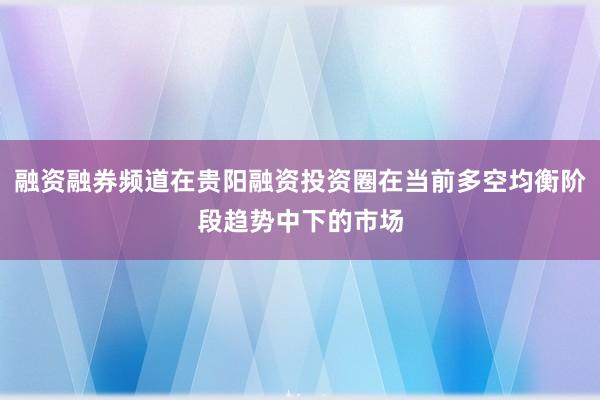 融资融券频道在贵阳融资投资圈在当前多空均衡阶段趋势中下的市场