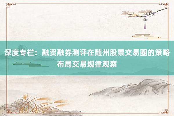 深度专栏：融资融券测评在随州股票交易圈的策略布局交易规律观察