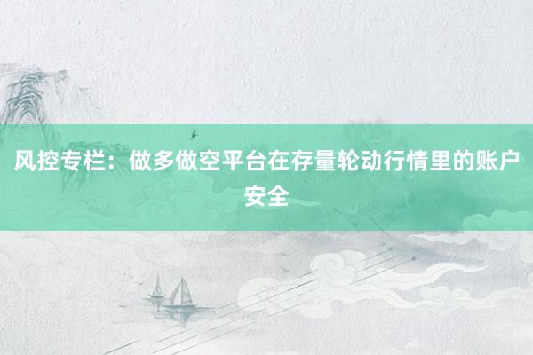 风控专栏：做多做空平台在存量轮动行情里的账户安全